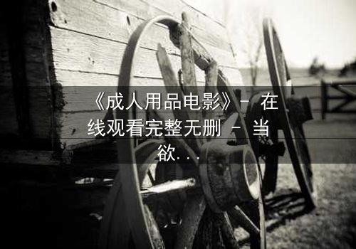 《成人用品电影》- 在线观看完整无删 - 当欲望成为枷锁，谁在幕后操控一切？