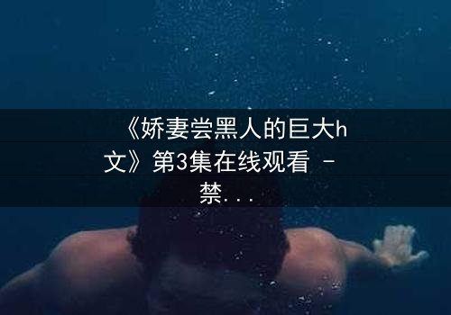 《娇妻尝黑人的巨大h文》第3集在线观看 - 禁忌之恋引爆伦理风暴