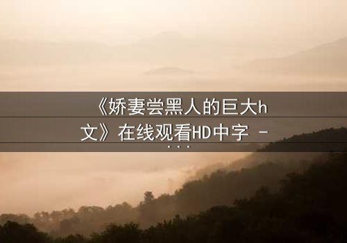 《娇妻尝黑人的巨大h文》在线观看HD中字 - 禁忌之恋引爆伦理风暴