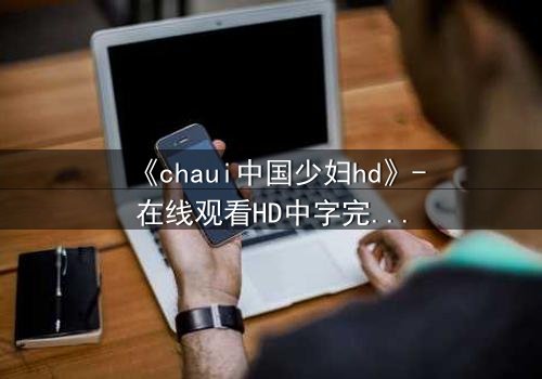 《chaui中国少妇hd》-在线观看HD中字完整无删 - 她的秘密,你敢揭开吗?