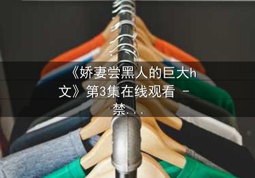 《娇妻尝黑人的巨大h文》第3集在线观看 - 禁忌之恋引爆伦理风暴