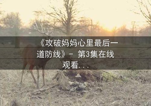 《攻破妈妈心里最后一道防线》- 第3集在线观看 - 当亲情与秘密激烈碰撞