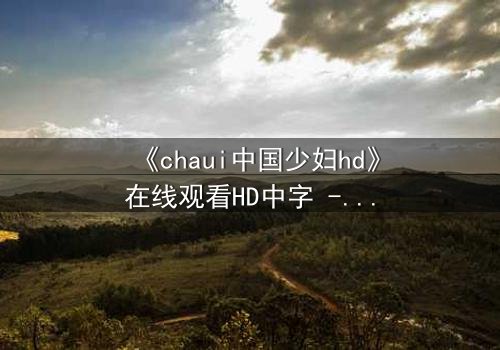 《chaui中国少妇hd》在线观看HD中字 - 当禁忌欲望撕裂婚姻,谁能全身而退?
