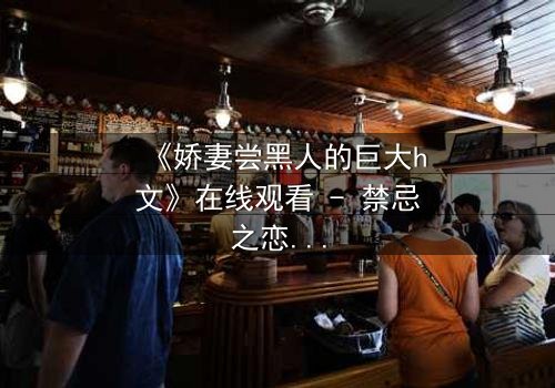 《娇妻尝黑人的巨大h文》在线观看 - 禁忌之恋引爆情感风暴