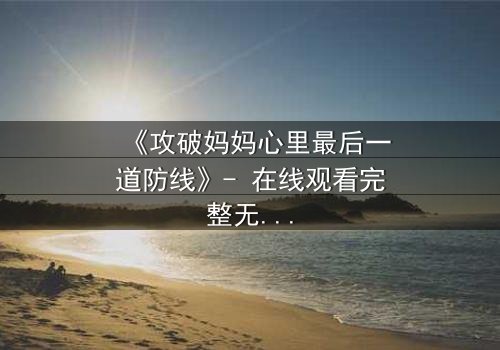 《攻破妈妈心里最后一道防线》- 在线观看完整无删 - 当亲情与秘密激烈碰撞