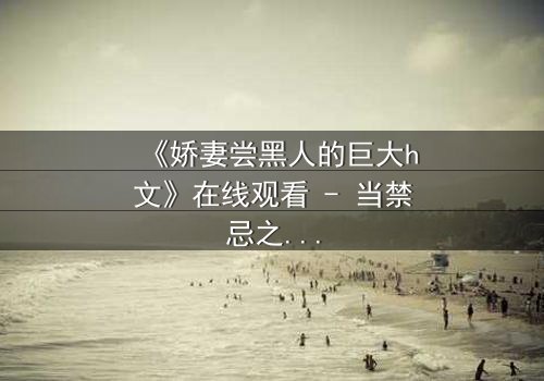 《娇妻尝黑人的巨大h文》在线观看 - 当禁忌之恋撕裂婚姻的伪装