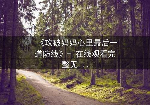 《攻破妈妈心里最后一道防线》- 在线观看完整无删 - 亲情与背叛的终极对决