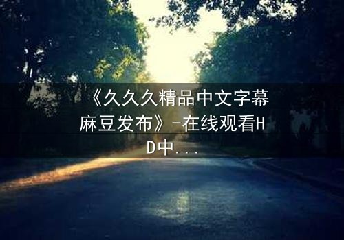 《久久久精品中文字幕麻豆发布》-在线观看HD中字 - 免费1080P超清第3集