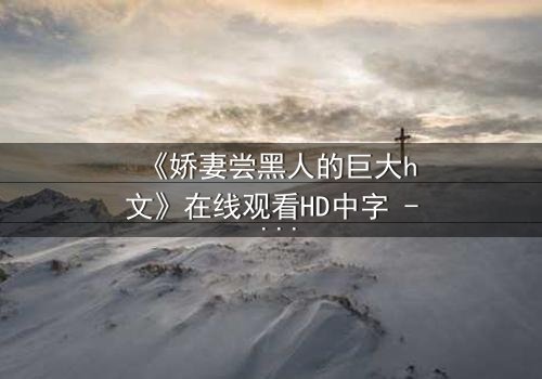 《娇妻尝黑人的巨大h文》在线观看HD中字 - 禁忌之恋引爆伦理风暴