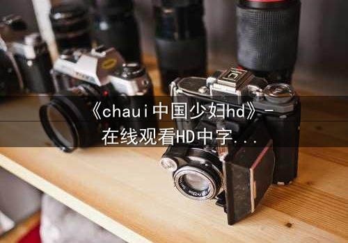 《chaui中国少妇hd》- 在线观看HD中字完整无删 - 揭开禁忌之恋背后的惊天秘密