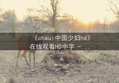 《chaui中国少妇hd》在线观看HD中字 - 一场禁忌之恋背后的惊天秘密