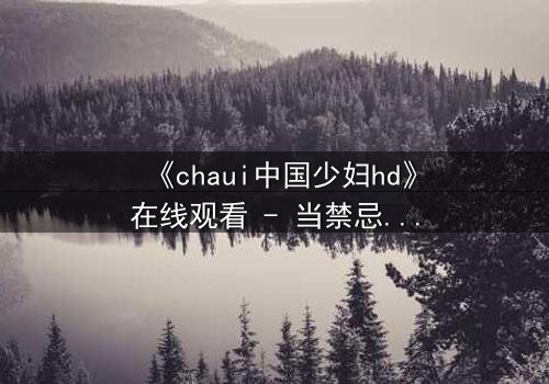 《chaui中国少妇hd》在线观看 - 当禁忌之恋撕裂传统家庭,她如何抉择?