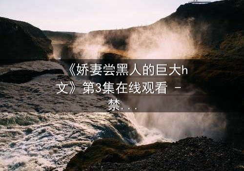 《娇妻尝黑人的巨大h文》第3集在线观看 - 禁忌之恋引爆情感风暴