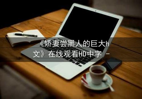 《娇妻尝黑人的巨大h文》在线观看HD中字 - 禁忌之恋引爆伦理风暴