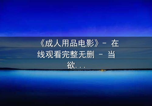 《成人用品电影》- 在线观看完整无删 - 当欲望成为交易,谁在幕后操控一切?