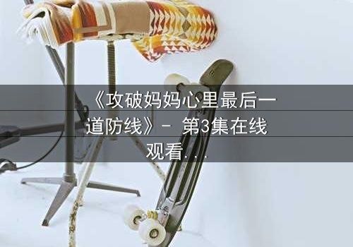 《攻破妈妈心里最后一道防线》- 第3集在线观看 - 当亲情与秘密激烈碰撞