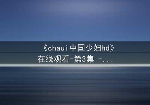 《chaui中国少妇hd》在线观看-第3集 - 禁忌之恋引爆家庭风暴