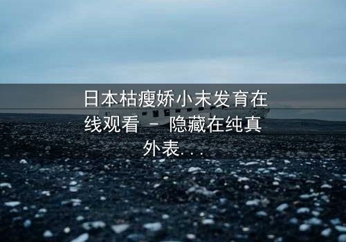 日本枯瘦娇小末发育在线观看 - 隐藏在纯真外表下的黑暗秘密