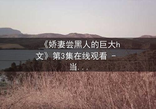 《娇妻尝黑人的巨大h文》第3集在线观看 - 当禁忌之门被推开,欲望与背叛交织的漩涡