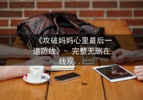 《攻破妈妈心里最后一道防线》- 完整无删在线观看 - 当亲情与秘密碰撞,谁能守住最后的底线?