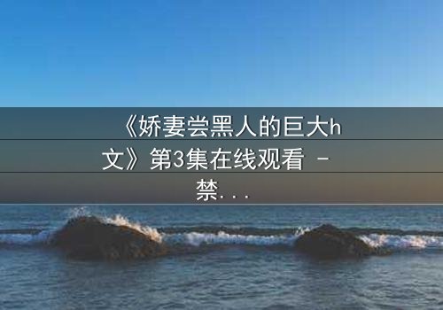 《娇妻尝黑人的巨大h文》第3集在线观看 - 禁忌之恋引爆伦理风暴