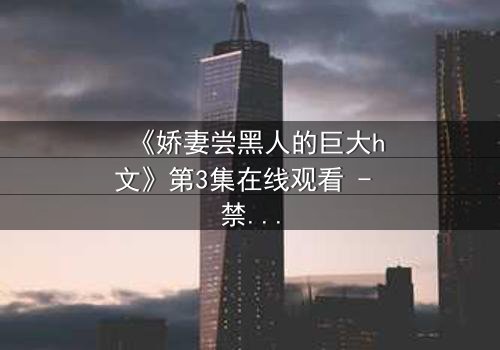 《娇妻尝黑人的巨大h文》第3集在线观看 - 禁忌之恋引爆伦理风暴