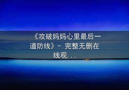 《攻破妈妈心里最后一道防线》- 完整无删在线观看 - 当亲情与秘密碰撞,谁将胜出?