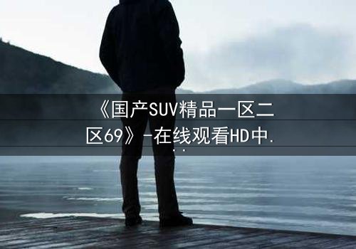 《国产SUV精品一区二区69》-在线观看HD中字 - 免费1080P超清完整无删
