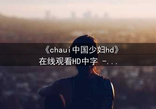 《chaui中国少妇hd》在线观看HD中字 - 当禁忌欲望撕裂婚姻,她如何绝地反击?