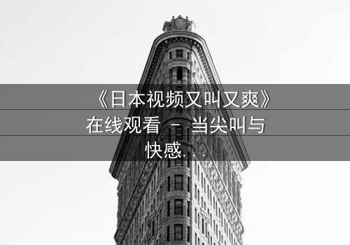 《日本视频又叫又爽》在线观看 - 当尖叫与快感交织，你敢点开吗？