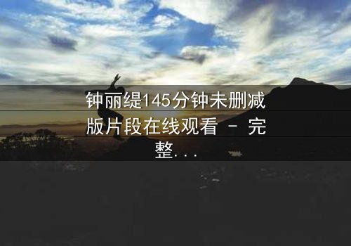 钟丽缇145分钟未删减版片段在线观看 - 完整无删版揭秘:爱与背叛的终极考验