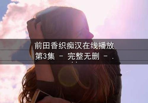 前田香织痴汉在线播放第3集 - 完整无删 - 一场道德与欲望的极限拉扯