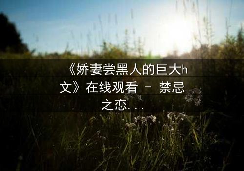 《娇妻尝黑人的巨大h文》在线观看 - 禁忌之恋引爆情感风暴