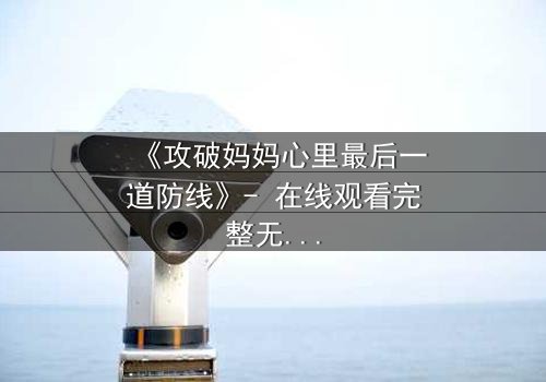 《攻破妈妈心里最后一道防线》- 在线观看完整无删 - 当亲情与秘密激烈碰撞