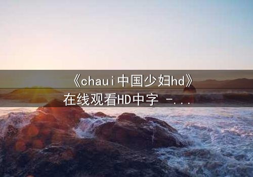 《chaui中国少妇hd》在线观看HD中字 - 一场禁忌之恋背后的惊天秘密
