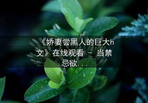 《娇妻尝黑人的巨大h文》在线观看 - 当禁忌欲望撕裂婚姻的伪装