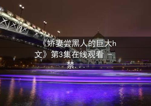 《娇妻尝黑人的巨大h文》第3集在线观看 - 禁忌之恋引爆欲望深渊