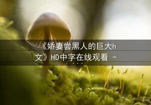 《娇妻尝黑人的巨大h文》HD中字在线观看 - 禁忌之恋引爆伦理风暴