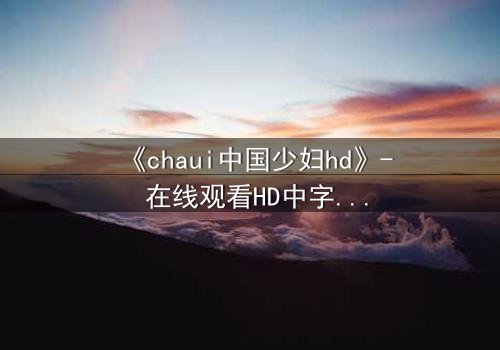 《chaui中国少妇hd》- 在线观看HD中字完整无删 - 当禁忌之恋撕裂传统枷锁