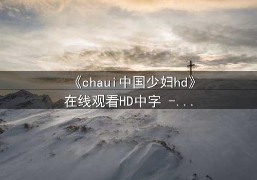 《chaui中国少妇hd》在线观看HD中字 - 当欲望与伦理激烈碰撞,她将如何抉择?
