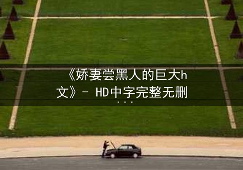 《娇妻尝黑人的巨大h文》- HD中字完整无删 - 当禁忌之恋撕裂婚姻的伪装