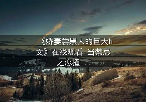 《娇妻尝黑人的巨大h文》在线观看-当禁忌之恋撞碎婚姻围城
