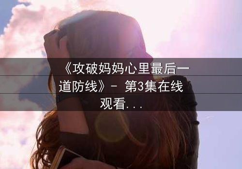 《攻破妈妈心里最后一道防线》- 第3集在线观看 - 当亲情与真相激烈碰撞