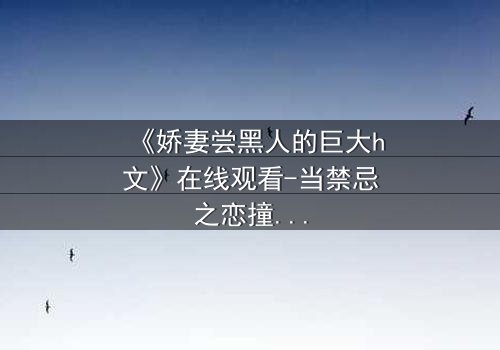 《娇妻尝黑人的巨大h文》在线观看-当禁忌之恋撞碎婚姻的枷锁