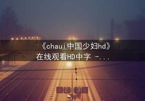 《chaui中国少妇hd》在线观看HD中字 - 一场禁忌之恋引爆家庭风暴
