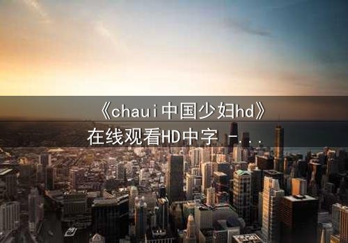 《chaui中国少妇hd》在线观看HD中字 - 当禁忌欲望撕裂婚姻,她如何浴火重生?