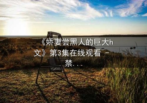 《娇妻尝黑人的巨大h文》第3集在线观看 - 禁忌之恋引爆情感风暴