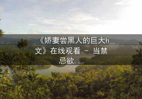 《娇妻尝黑人的巨大h文》在线观看 - 当禁忌欲望撕裂婚姻誓言