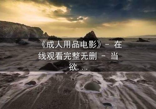 《成人用品电影》- 在线观看完整无删 - 当欲望成为交易的筹码