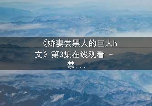 《娇妻尝黑人的巨大h文》第3集在线观看 - 禁忌之恋引爆伦理风暴
